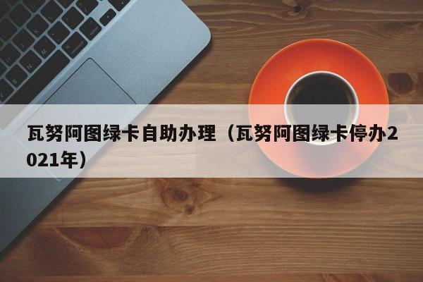 瓦努阿图绿卡自助办理（瓦努阿图绿卡停办2021年）