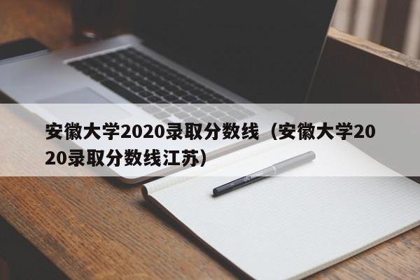 安徽大学2020录取分数线（安徽大学2020录取分数线江苏）