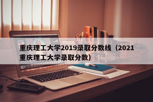 重庆理工大学2019录取分数线（2021重庆理工大学录取分数）