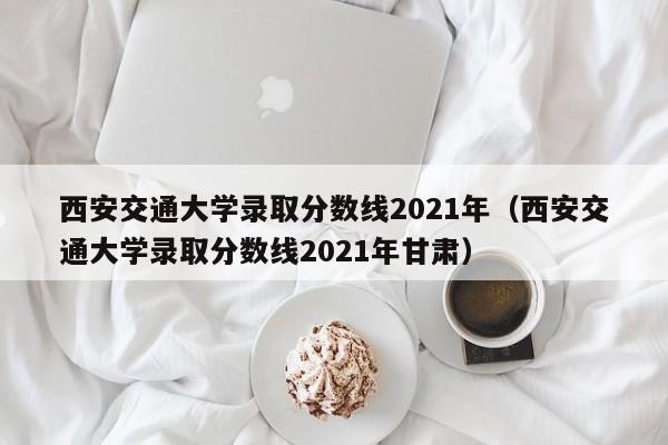 西安交通大学录取分数线2021年（西安交通大学录取分数线2021年甘肃）