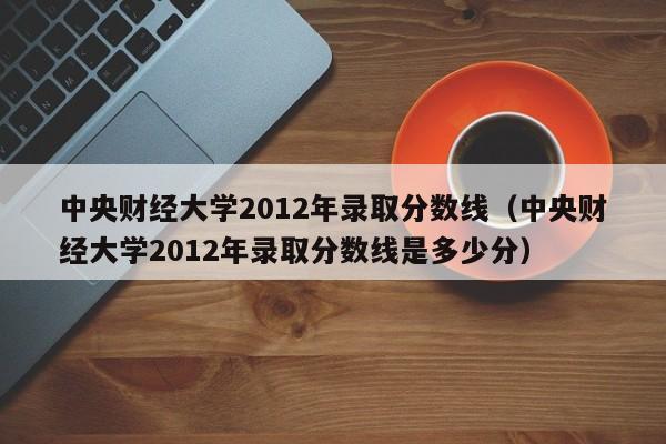 中央财经大学2012年录取分数线（中央财经大学2012年录取分数线是多少分）