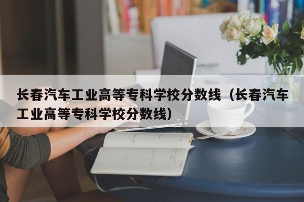 长春汽车工业高等专科学校分数线（长春汽车工业高等专科学校分数线）