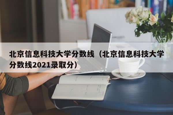 北京信息科技大学分数线（北京信息科技大学分数线2021录取分）