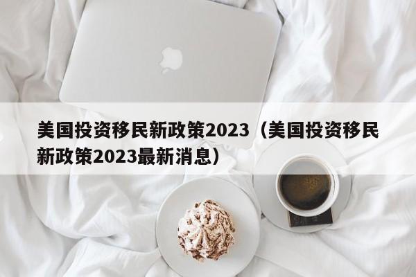 美国投资移民新政策2023（美国投资移民新政策2023最新消息）