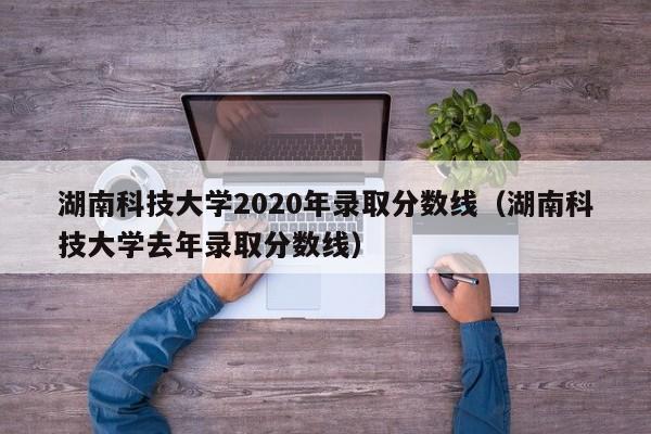 湖南科技大学2020年录取分数线（湖南科技大学去年录取分数线）