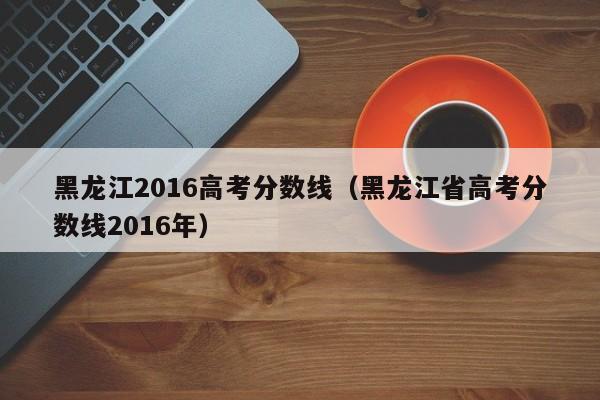 黑龙江2016高考分数线（黑龙江省高考分数线2016年）