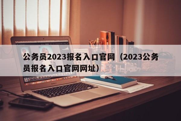 公务员2023报名入口官网（2023公务员报名入口官网网址）