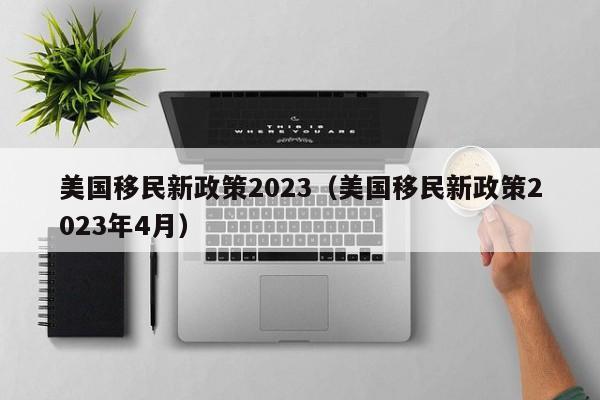 美国移民新政策2023（美国移民新政策2023年4月）