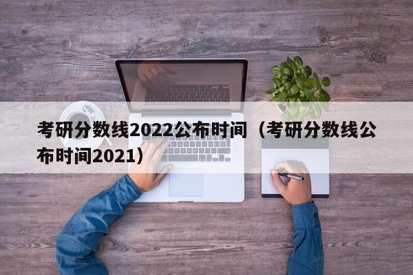 考研分数线2022公布时间（考研分数线公布时间2021）