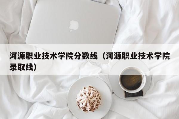 河源职业技术学院分数线（河源职业技术学院录取线）