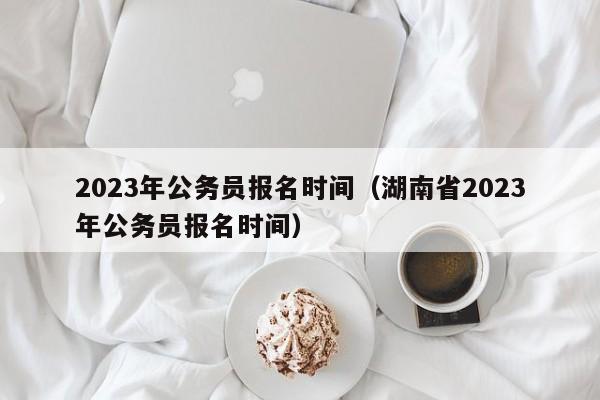 2023年公务员报名时间（湖南省2023年公务员报名时间）