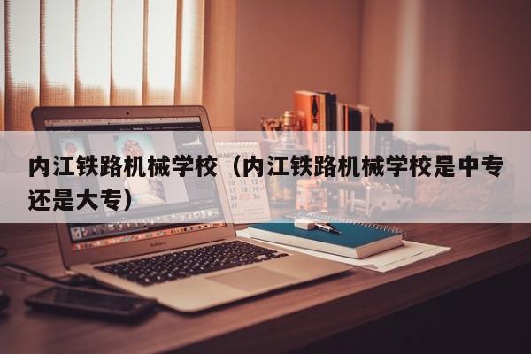 内江铁路机械学校（内江铁路机械学校是中专还是大专）