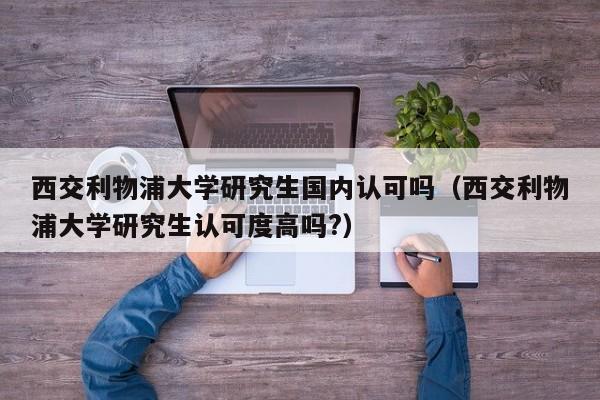 西交利物浦大学研究生国内认可吗（西交利物浦大学研究生认可度高吗?）