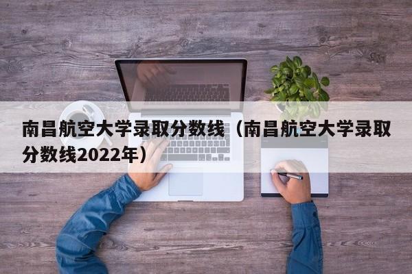 南昌航空大学录取分数线（南昌航空大学录取分数线2022年）