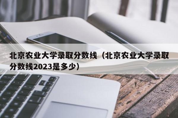 北京农业大学录取分数线（北京农业大学录取分数线2023是多少）