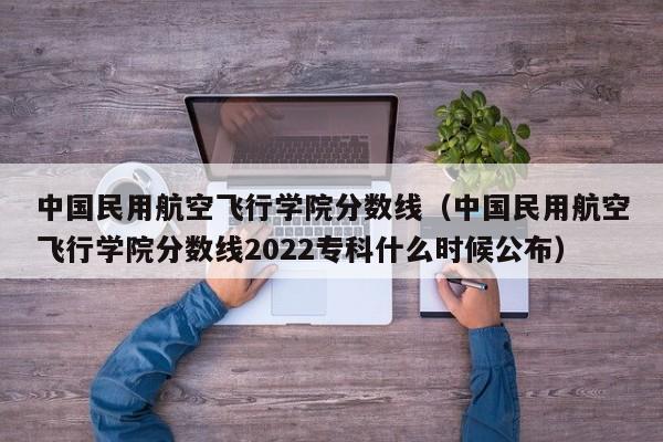 中国民用航空飞行学院分数线（中国民用航空飞行学院分数线2022专科什么时候公布）