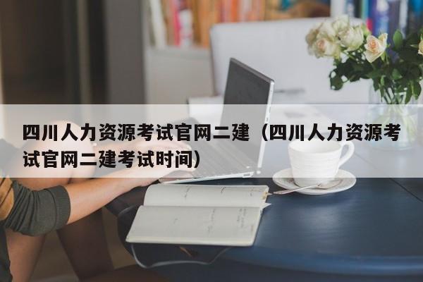 四川人力资源考试官网二建（四川人力资源考试官网二建考试时间）