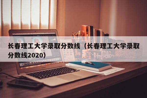 长春理工大学录取分数线（长春理工大学录取分数线2020）