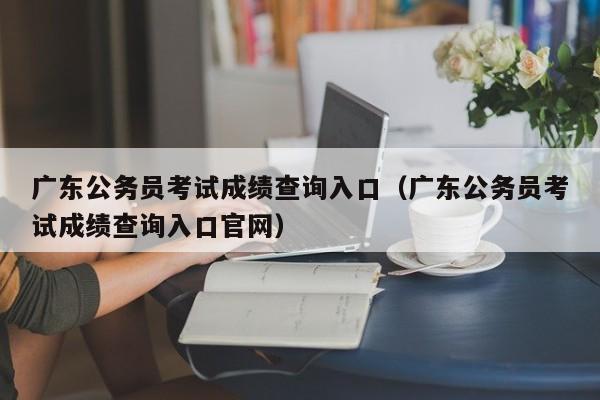 广东公务员考试成绩查询入口（广东公务员考试成绩查询入口官网）