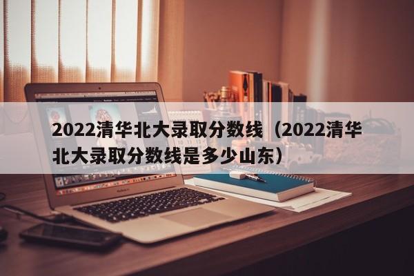 2022清华北大录取分数线（2022清华北大录取分数线是多少山东）