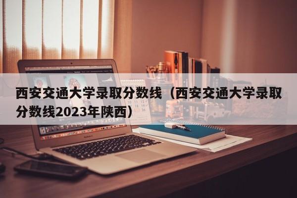 西安交通大学录取分数线（西安交通大学录取分数线2023年陕西）