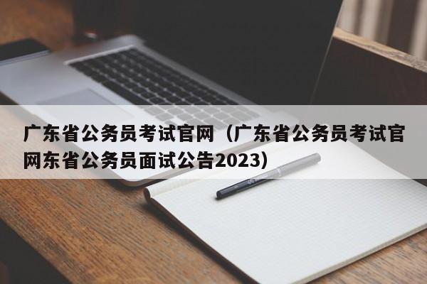 广东省公务员考试官网（广东省公务员考试官网东省公务员面试公告2023）