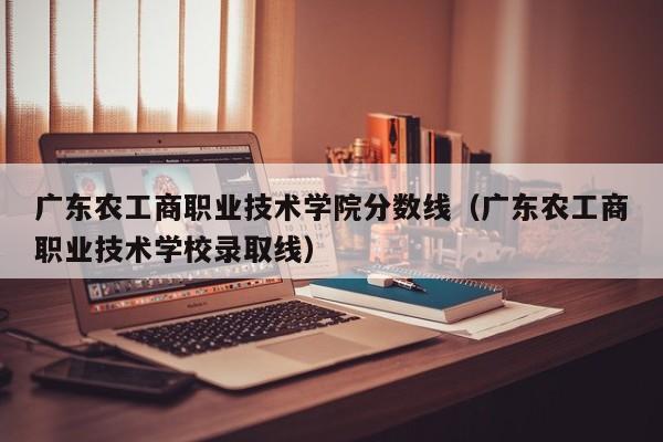 广东农工商职业技术学院分数线（广东农工商职业技术学校录取线）