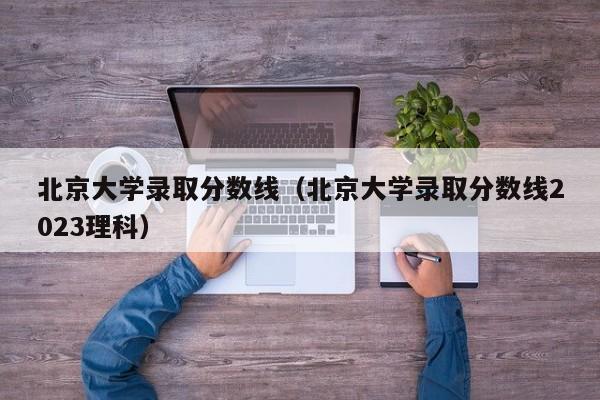 北京大学录取分数线（北京大学录取分数线2023理科）