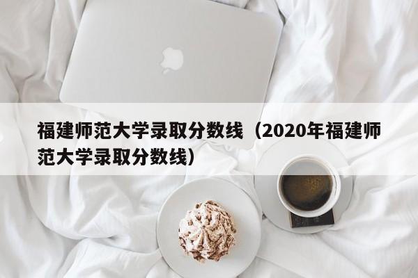 福建师范大学录取分数线（2020年福建师范大学录取分数线）