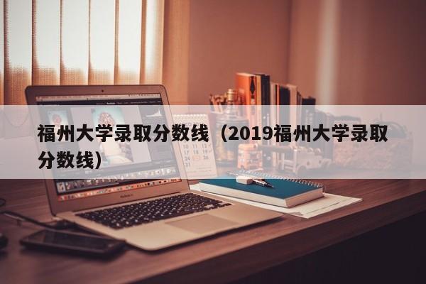 福州大学录取分数线（2019福州大学录取分数线）