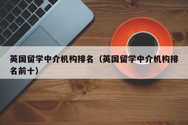 英国留学中介机构排名（英国留学中介机构排名前十）