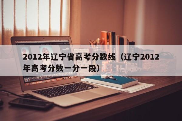 2012年辽宁省高考分数线（辽宁2012年高考分数一分一段）