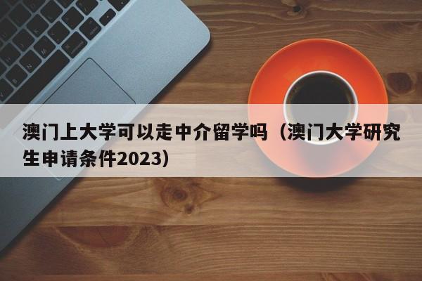 澳门上大学可以走中介留学吗（澳门大学研究生申请条件2023）