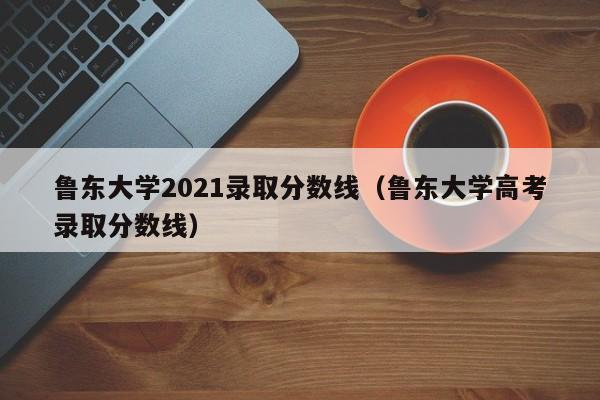 鲁东大学2021录取分数线（鲁东大学高考录取分数线）