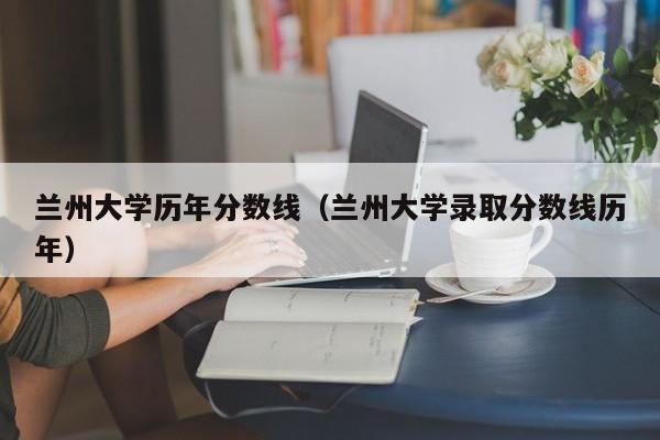 兰州大学历年分数线（兰州大学录取分数线历年）