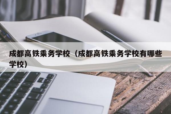 成都高铁乘务学校（成都高铁乘务学校有哪些学校）