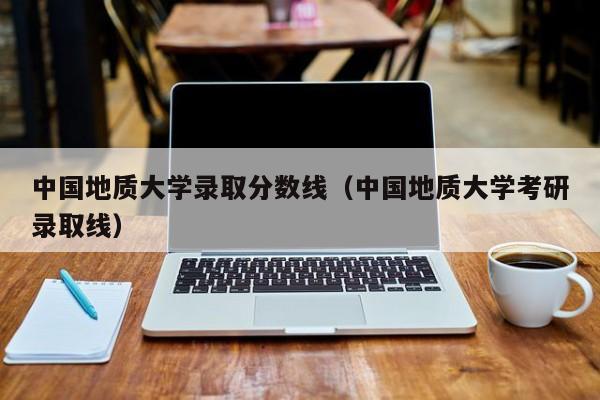 中国地质大学录取分数线（中国地质大学考研录取线）