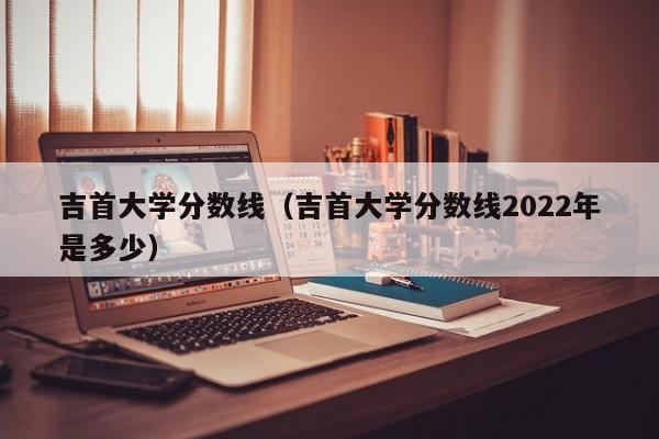 吉首大学分数线（吉首大学分数线2022年是多少）