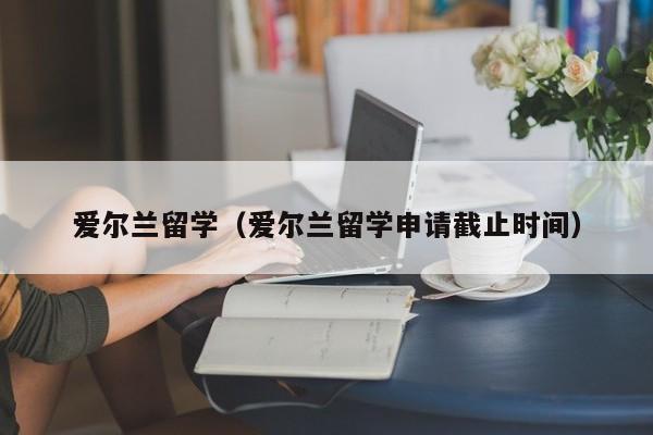 爱尔兰留学（爱尔兰留学申请截止时间）