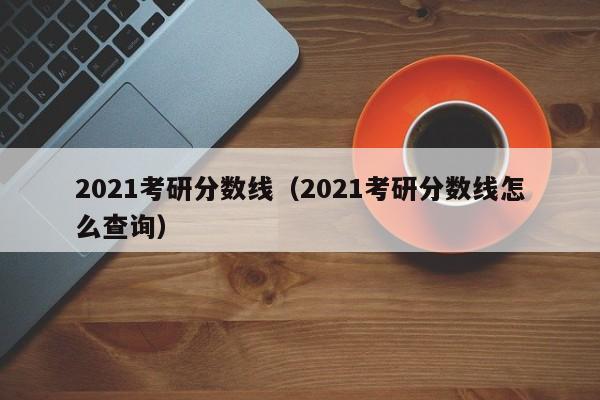 2021考研分数线（2021考研分数线怎么查询）