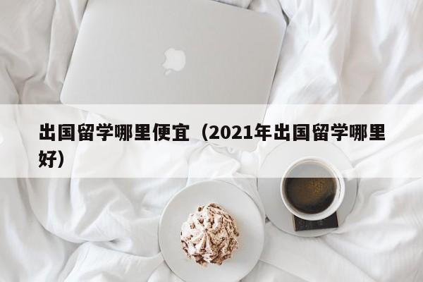 出国留学哪里便宜（2021年出国留学哪里好）