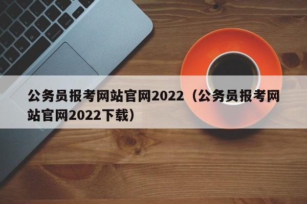 公务员报考网站官网2022（公务员报考网站官网2022下载）