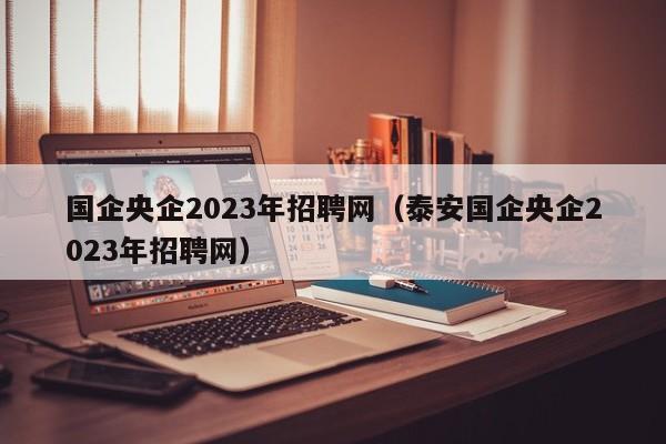 国企央企2023年招聘网（泰安国企央企2023年招聘网）