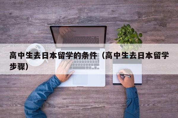 高中生去日本留学的条件（高中生去日本留学步骤）