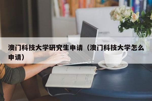 澳门科技大学研究生申请（澳门科技大学怎么申请）