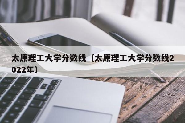 太原理工大学分数线（太原理工大学分数线2022年）