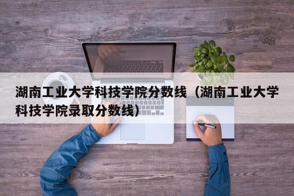 湖南工业大学科技学院分数线（湖南工业大学科技学院录取分数线）