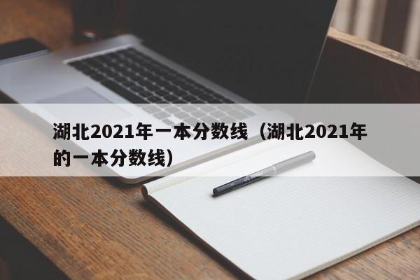 湖北2021年一本分数线（湖北2021年的一本分数线）