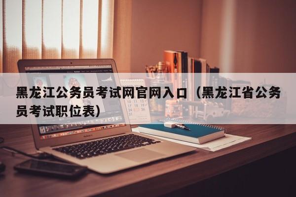 黑龙江公务员考试网官网入口（黑龙江省公务员考试职位表）