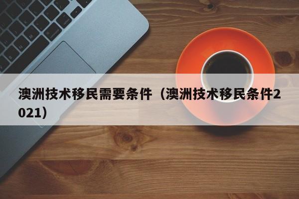 澳洲技术移民需要条件（澳洲技术移民条件2021）